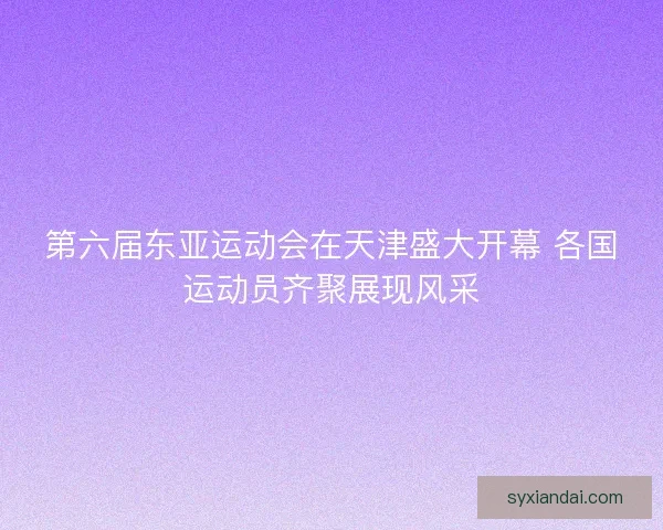 第六届东亚运动会在天津盛大开幕 各国运动员齐聚展现风采