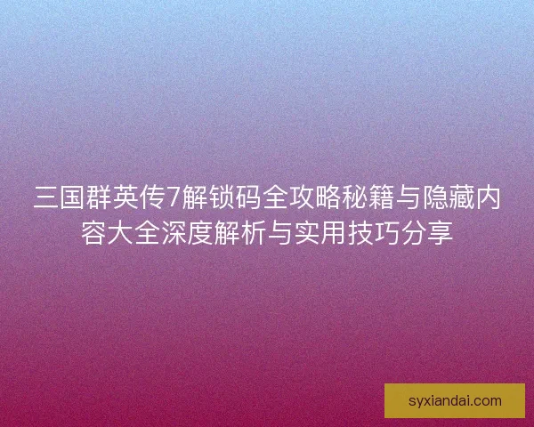 三国群英传7解锁码全攻略秘籍与隐藏内容大全深度解析与实用技巧分享