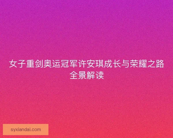女子重剑奥运冠军许安琪成长与荣耀之路全景解读