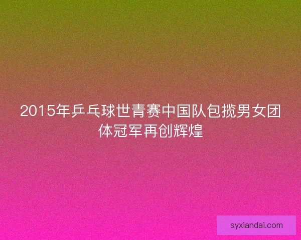 2015年乒乓球世青赛中国队包揽男女团体冠军再创辉煌